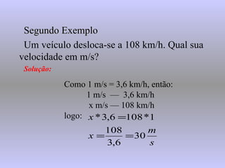 Segundo Exemplo Um veículo desloca-se a 108 km/h. Qual sua velocidade em m/s? Solução: Como 1 m/s = 3,6 km/h, então: 1 m/s  —  3,6 km/h   x m/s — 108 km/h logo: 
