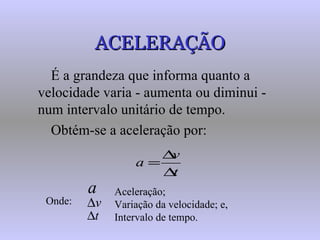 ACELERAÇÃO É a grandeza que informa quanto a velocidade varia - aumenta ou diminui - num intervalo unitário de tempo. Obtém-se a aceleração por: Onde: Aceleração;  Variação da velocidade; e, Intervalo de tempo. 