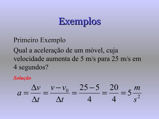 Exemplos Primeiro Exemplo Qual a aceleração de um móvel, cuja velocidade aumenta de 5 m/s para 25 m/s em 4 segundos? Solução   