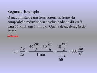 Segundo Exemplo O maquinista de um trem aciona os freios da composição reduzindo sua velocidade de 40 km/h para 30 km/h em 1 minuto. Qual a desaceleração do trem? Solução 