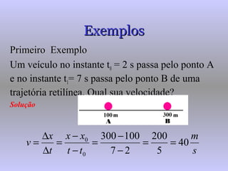 ExemplosExemplos
Primeiro ExemploPrimeiro Exemplo
Um veículo no instante t0 = 2 s passa pelo ponto A
e no instante t1= 7 s passa pelo ponto B de uma
trajetória retilínea. Qual sua velocidade?
Solução
s
m
tt
xx
t
x
v 40
5
200
27
100300
0
0
==
−
−
=
−
−
=
∆
∆
=
 