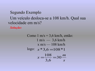 Segundo ExemploSegundo Exemplo
Um veículo desloca-se a 108 km/h. Qual sua
velocidade em m/s?
Solução:
Como 1 m/s = 3,6 km/h, então:
1 m/s — 3,6 km/h
x m/s — 108 km/h
logo:
s
m
x
x
30
6,3
108
1*1086,3*
==
=
 