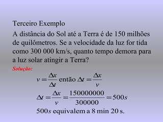 Terceiro ExemploTerceiro Exemplo
A distância do Sol até a Terra é de 150 milhões
de quilômetros. Se a velocidade da luz for tida
como 300 000 km/s, quanto tempo demora para
a luz solar atingir a Terra?
Solução:
s.20min8aequivalem500
500
300000
150000000
então
s
s
v
x
t
v
x
t
t
x
v
==
∆
=∆
∆
=∆
∆
∆
=
 