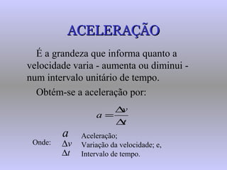 ACELERAÇÃOACELERAÇÃO
É a grandeza que informa quanto a
velocidade varia - aumenta ou diminui -
num intervalo unitário de tempo.
Obtém-se a aceleração por:
t
v
a
∆
∆
=
Onde:
Aceleração;
Variação da velocidade; e,
Intervalo de tempo.
v∆
t∆
a
 