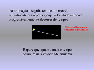 Na animação a seguir, tem-se um móvel,
inicialmente em repouso, cuja velocidade aumenta
progressivamente no decorrer do tempo:
Clique na figura para
visualizar o movimento
Repare que, quanto mais o tempo
passa, mais a velocidade aumenta
 