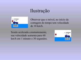 Ilustração
Observar que o móvel, no início da
contagem do tempo tem velocidade
de 10 km/h.
Sendo acelerado constantemente,
sua velocidade aumenta para 60
km/h em 1 minuto e 30 segundos.
 