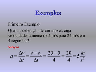 ExemplosExemplos
Primeiro ExemploPrimeiro Exemplo
Qual a aceleração de um móvel, cuja
velocidade aumenta de 5 m/s para 25 m/s em
4 segundos?
Solução
2
0
5
4
20
4
525
s
m
t
vv
t
v
a ==
−
=
∆
−
=
∆
∆
=
 