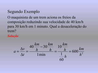 Segundo ExemploSegundo Exemplo
O maquinista de um trem aciona os freios da
composição reduzindo sua velocidade de 40 km/h
para 30 km/h em 1 minuto. Qual a desaceleração do
trem?
Solução
2
600
60
1
10
min1
3040
h
km
h
h
km
h
km
h
km
t
v
a ==
−
=
∆
∆
=
 