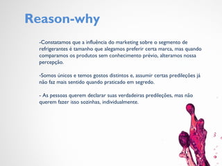 Reason-why
-Constatamos que a influência do marketing sobre o segmento de
refrigerantes é tamanho que alegamos preferir certa marca, mas quando
comparamos os produtos sem conhecimento prévio, alteramos nossa
percepção.
-Somos únicos e temos gostos distintos e, assumir certas predileções já
não faz mais sentido quando praticado em segredo.
- As pessoas querem declarar suas verdadeiras predileções, mas não
querem fazer isso sozinhas, individualmente.
 