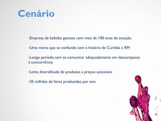 Cenário
-Empresa de bebidas gasosas com mais de 100 anos de atuação
-Uma marca que se confunde com a história de Curitiba e RM
-Longo período sem se comunicar adequadamente em descompasso
à concorrência
-Linha diversificada de produtos a preços acessíveis
-35 milhões de litros produzidos por ano
 
