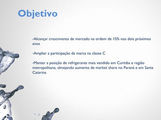Objetivo
-Alcançar crescimento de mercado na ordem de 15% nos dois próximos
anos
-Ampliar a participação da marca na classe C
-Manter a posição de refrigerante mais vendido em Curitiba e região
metropolitana, almejando aumento de market share no Paraná e em Santa
Catarina
 