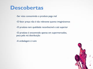 Descobertas
-Ser visto consumindo o produto pega mal
-O fator preço não é tão relevante quanto imaginávamos
-O produto tem qualidade reconhecível e até superior
-O produto é encontrado apenas em supermercados,
peca pela má distribuição
-A embalagem é ruim
 