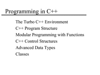1 
Programming in C++ 
 The Turbo C++ Environment 
 C++ Program Structure 
 Modular Programming with Functions 
 C++ Control Structures 
 Advanced Data Types 
 Classes 
 