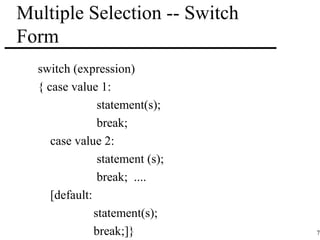 71 
Multiple Selection -- Switch 
Form 
switch (expression) 
{ case value 1: 
statement(s); 
break; 
case value 2: 
statement (s); 
break; .... 
[default: 
statement(s); 
break;]} 
 