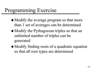 100 
Programming Exercise 
Modify the average program so that more 
than 1 set of averages can be determined 
Modify the Pythagorean triples so that an 
unlimited number of triples can be 
generated 
Modify finding roots of a quadratic equation 
so that all root types are determined 
 