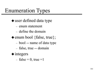 101 
Enumeration Types 
user defined data type 
– enum statement 
– define the domain 
enum bool {false, true}; 
– bool -- name of data type 
– false, true -- domain 
 integers 
– false = 0, true =1 
 