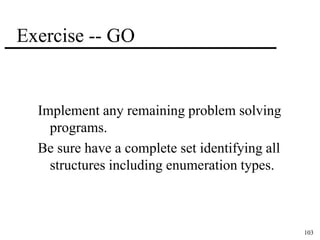 103 
Exercise -- GO 
Implement any remaining problem solving 
programs. 
Be sure have a complete set identifying all 
structures including enumeration types. 
 