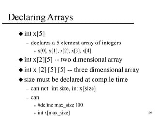 106 
Declaring Arrays 
 int x[5] 
– declares a 5 element array of integers 
» x[0], x[1], x[2], x[3], x[4] 
 int x[2][5] -- two dimensional array 
 int x [2] [5] [5] -- three dimensional array 
 size must be declared at compile time 
– can not int size, int x[size] 
– can 
» #define max_size 100 
» int x[max_size] 
 