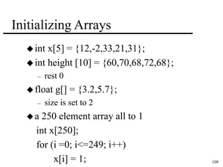 108 
Initializing Arrays 
 int x[5] = {12,-2,33,21,31}; 
 int height [10] = {60,70,68,72,68}; 
– rest 0 
 float g[] = {3.2,5.7}; 
– size is set to 2 
a 250 element array all to 1 
int x[250]; 
for (i =0; i<=249; i++) 
x[i] = 1; 
 