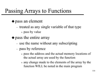 110 
Passing Arrays to Functions 
pass an element 
– treated as any single variable of that type 
» pass by value 
pass the entire array 
– use the name without any subscripting 
– pass by reference 
» pass the address and the actual memory locations of 
the actual array are used by the function 
» any change made to the elements of the array by the 
function WILL be noted in the main program 
 