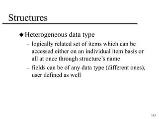 113 
Structures 
Heterogeneous data type 
– logically related set of items which can be 
accessed either on an individual item basis or 
all at once through structure’s name 
– fields can be of any data type (different ones), 
user defined as well 
 