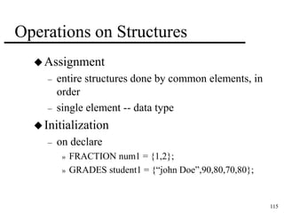 115 
Operations on Structures 
Assignment 
– entire structures done by common elements, in 
order 
– single element -- data type 
 Initialization 
– on declare 
» FRACTION num1 = {1,2}; 
» GRADES student1 = {“john Doe”,90,80,70,80}; 
 