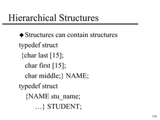 118 
Hierarchical Structures 
Structures can contain structures 
typedef struct 
{char last [15]; 
char first [15]; 
char middle;} NAME; 
typedef struct 
{NAME stu_name; 
…} STUDENT; 
 