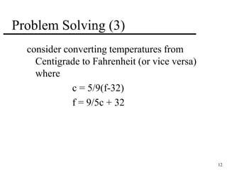 12 
Problem Solving (3) 
consider converting temperatures from 
Centigrade to Fahrenheit (or vice versa) 
where 
c = 5/9(f-32) 
f = 9/5c + 32 
 