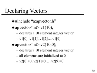 120 
Declaring Vectors 
 #include “a:apvector.h” 
apvector<int> v1(10); 
– declares a 10 element integer vector 
– v1[0], v1[1], v1[2]….v1[9] 
apvector<int> v2(10,0); 
– declares a 10 element integer vector 
– all elements are initialized to 0 
– v2[0]=0, v2[1]=0…..v2[9]=0 
 