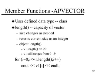 124 
Member Functions -APVECTOR 
User defined data type -- class 
length() -- capacity of vector 
– size changes as needed 
– returns current size as an integer 
– object.length() 
» v1.length() => 20 
» v1 still ranges from 0-19 
for (i=0;i<v1.length();i++) 
cout << v1[i] << endl; 
 