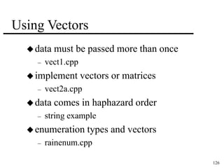126 
Using Vectors 
data must be passed more than once 
– vect1.cpp 
implement vectors or matrices 
– vect2a.cpp 
data comes in haphazard order 
– string example 
enumeration types and vectors 
– rainenum.cpp 
 