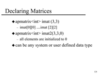 128 
Declaring Matrices 
apmatrix<int> imat (3,3) 
– imat[0][0] ....imat [2][2] 
apmatrix<int> imat2(3,3,0) 
– all elements are initialized to 0 
can be any system or user defined data type 
 