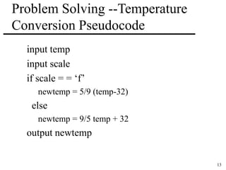 13 
Problem Solving --Temperature 
Conversion Pseudocode 
input temp 
input scale 
if scale = = ‘f’ 
newtemp = 5/9 (temp-32) 
else 
newtemp = 9/5 temp + 32 
output newtemp 
 