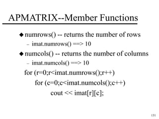 131 
APMATRIX--Member Functions 
numrows() -- returns the number of rows 
– imat.numrows() ==> 10 
numcols() -- returns the number of columns 
– imat.numcols() ==> 10 
for (r=0;r<imat.numrows();r++) 
for (c=0;c<imat.numcols();c++) 
cout << imat[r][c]; 
 