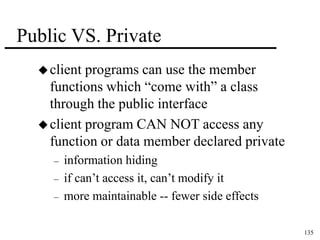 135 
Public VS. Private 
 client programs can use the member 
functions which “come with” a class 
through the public interface 
 client program CAN NOT access any 
function or data member declared private 
– information hiding 
– if can’t access it, can’t modify it 
– more maintainable -- fewer side effects 
 