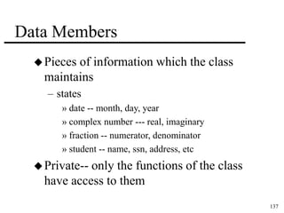 137 
Data Members 
Pieces of information which the class 
maintains 
– states 
» date -- month, day, year 
» complex number --- real, imaginary 
» fraction -- numerator, denominator 
» student -- name, ssn, address, etc 
 Private-- only the functions of the class 
have access to them 
 