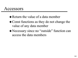 140 
Accessors 
Return the value of a data member 
Const functions as they do not change the 
value of any data member 
 Necessary since no “outside” function can 
access the data members 
 