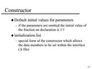 147 
Constructor 
Default initial values for parameters 
– if the parameters are omitted the initial value of 
the fraction on declaration is 1/1 
 initialization list 
– special form of the constructor which allows 
the data members to be set within the interface 
(.h file) 
 