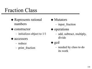 148 
Fraction Class 
 Represents rational 
numbers 
 constructor 
– initializes object to 1/1 
 accessors 
– reduce 
– print_fraction 
 Mutators 
– input_fraction 
 operations 
– add, subtract, multiply, 
divide 
 gcd 
– needed by class to do 
its work 
 