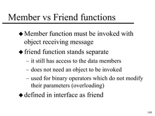 149 
Member vs Friend functions 
Member function must be invoked with 
object receiving message 
 friend function stands separate 
– it still has access to the data members 
– does not need an object to be invoked 
– used for binary operators which do not modify 
their parameters (overloading) 
defined in interface as friend 
 