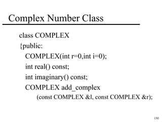 150 
Complex Number Class 
class COMPLEX 
{public: 
COMPLEX(int r=0,int i=0); 
int real() const; 
int imaginary() const; 
COMPLEX add_complex 
(const COMPLEX &l, const COMPLEX &r); 
 