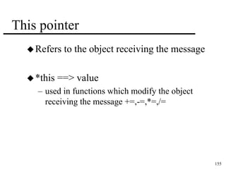155 
This pointer 
 Refers to the object receiving the message 
 *this ==> value 
– used in functions which modify the object 
receiving the message +=,-=,*=,/= 
 