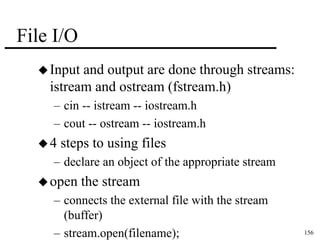 156 
File I/O 
Input and output are done through streams: 
istream and ostream (fstream.h) 
– cin -- istream -- iostream.h 
– cout -- ostream -- iostream.h 
 4 steps to using files 
– declare an object of the appropriate stream 
open the stream 
– connects the external file with the stream 
(buffer) 
– stream.open(filename); 
 
