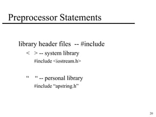 20 
Preprocessor Statements 
library header files -- #include 
< > -- system library 
#include <iostream.h> 
“ “ -- personal library 
#include “apstring.h” 
 