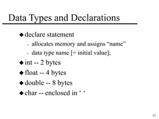21 
Data Types and Declarations 
declare statement 
– allocates memory and assigns “name” 
– data type name [= initial value]; 
 int -- 2 bytes 
 float -- 4 bytes 
double -- 8 bytes 
char -- enclosed in ‘ ‘ 
 
