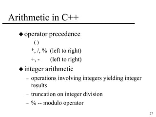 27 
Arithmetic in C++ 
operator precedence 
( ) 
*, /, % (left to right) 
+, - (left to right) 
 integer arithmetic 
– operations involving integers yielding integer 
results 
– truncation on integer division 
– % -- modulo operator 
 