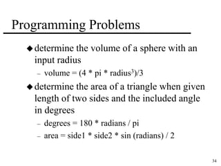 34 
Programming Problems 
determine the volume of a sphere with an 
input radius 
– volume = (4 * pi * radius3)/3 
determine the area of a triangle when given 
length of two sides and the included angle 
in degrees 
– degrees = 180 * radians / pi 
– area = side1 * side2 * sin (radians) / 2 
 