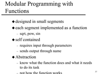 37 
Modular Programming with 
Functions 
designed in small segments 
each segment implemented as a function 
– sqrt, pow, sin 
 self contained 
– requires input through parameters 
– sends output through name 
Abstraction 
– know what the function does and what it needs 
to do its task 
– not how the function works 
 