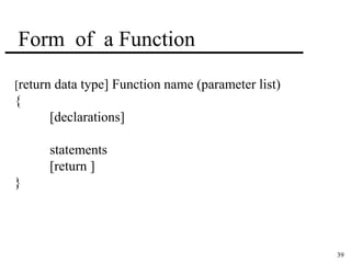 39 
Form of a Function 
[return data type] Function name (parameter list) 
{ 
[declarations] 
statements 
[return ] 
} 
 
