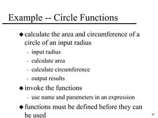 41 
Example -- Circle Functions 
 calculate the area and circumference of a 
circle of an input radius 
– input radius 
– calculate area 
– calculate circumference 
– output results 
invoke the functions 
– use name and parameters in an expression 
functions must be defined before they can 
be used 
 